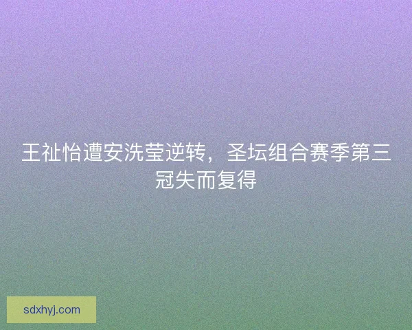 王祉怡遭安洗莹逆转,圣坛组合赛季第三冠失而复得 王祉怡遭安洗莹逆转,圣坛组合赛季第三冠失而复得