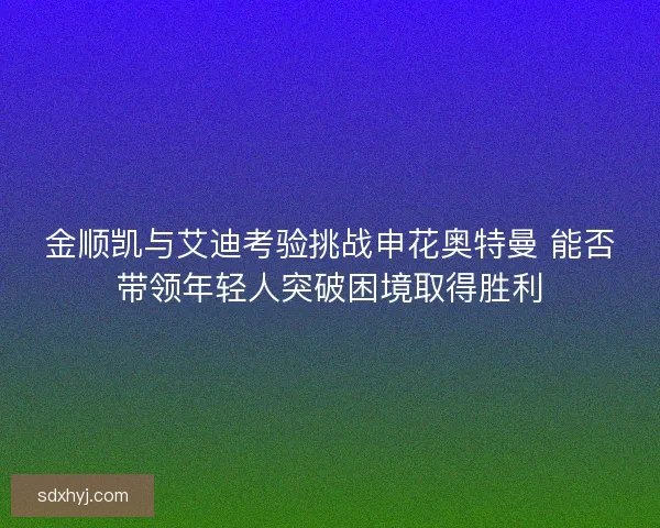 金顺凯与艾迪考验挑战申花奥特曼 能否带领年轻人突破困境取得胜利