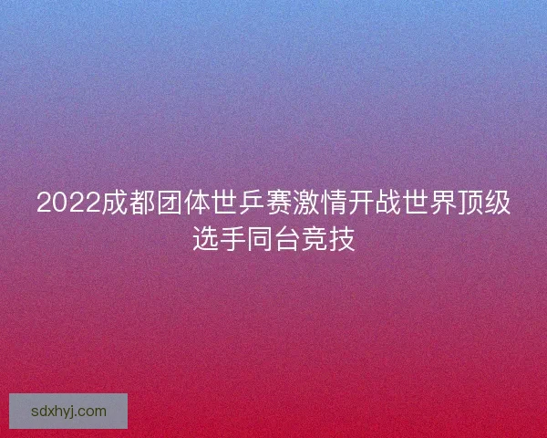 2022成都团体世乒赛激情开战世界顶级选手同台竞技 2022成都团体世乒赛激情开战世界顶级选手同台竞技