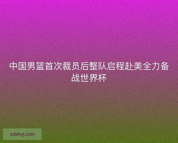 中国男篮首次裁员后整队启程赴美全力备战世界杯