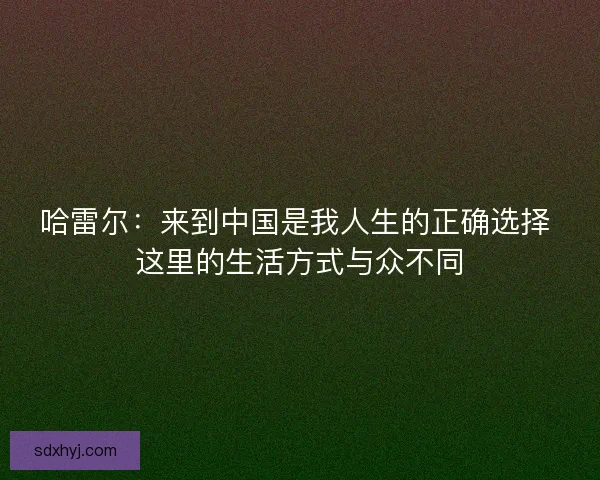 哈雷尔：来到中国是我人生的正确选择 这里的生活方式与众不同