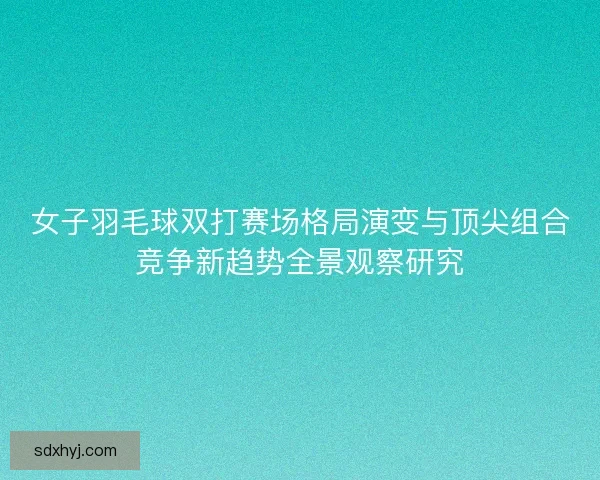 女子羽毛球双打赛场格局演变与顶尖组合竞争新趋势全景观察研究