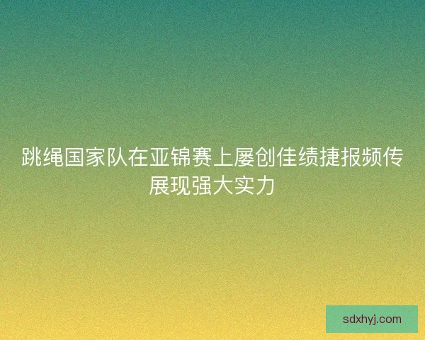 跳绳国家队在亚锦赛上屡创佳绩捷报频传展现强大实力