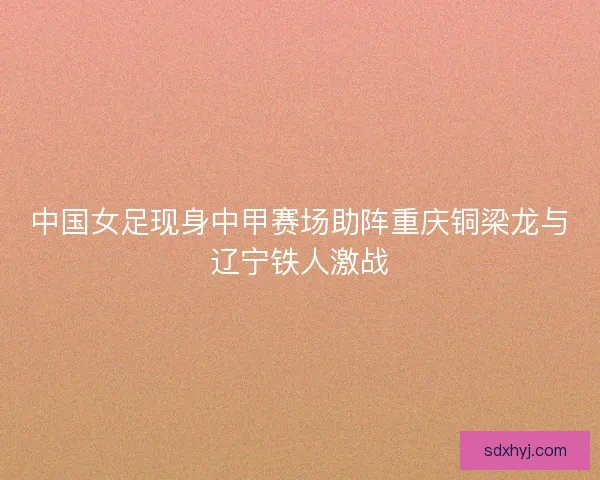 中国女足现身中甲赛场助阵重庆铜梁龙与辽宁铁人激战