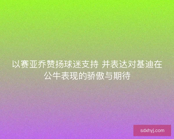 以赛亚乔赞扬球迷支持 并表达对基迪在公牛表现的骄傲与期待