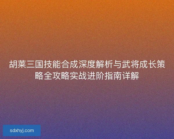 胡莱三国技能合成深度解析与武将成长策略全攻略实战进阶指南详解