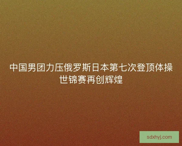 中国男团力压俄罗斯日本第七次登顶体操世锦赛再创辉煌