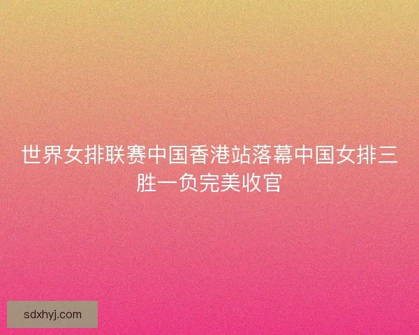 世界女排联赛中国香港站落幕中国女排三胜一负完美收官 世界女排联赛中国香港站落幕中国女排三胜一负完美收官