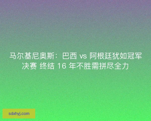 马尔基尼奥斯：巴西 vs 阿根廷犹如冠军决赛 终结 16 年不胜需拼尽全力