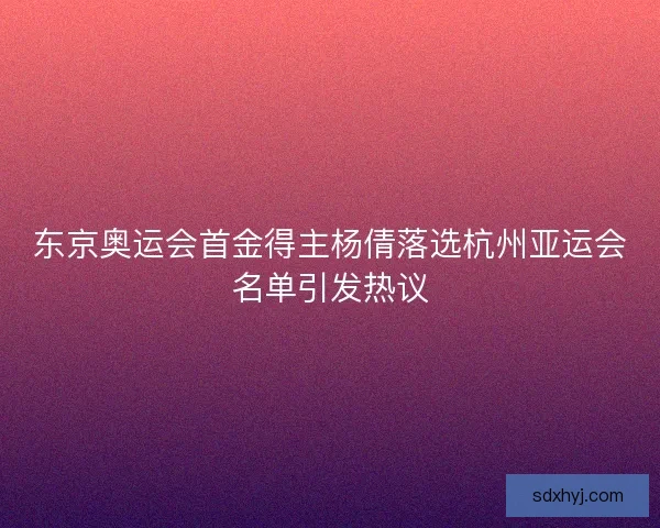 东京奥运会首金得主杨倩落选杭州亚运会名单引发热议 东京奥运会首金得主杨倩落选杭州亚运会名单引发热议