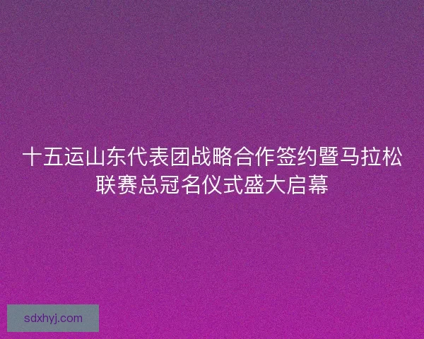 十五运山东代表团战略合作签约暨马拉松联赛总冠名仪式盛大启幕 十五运山东代表团战略合作签约暨马拉松联赛总冠名仪式盛大启幕