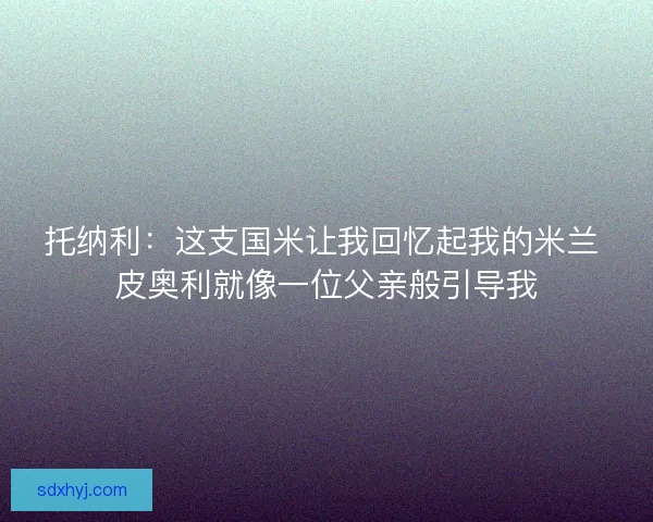 托纳利:这支国米让我回忆起我的米兰 皮奥利就像一位父亲般引导我 托纳利:这支国米让我回忆起我的米兰 皮奥利就像一位父亲般引导我