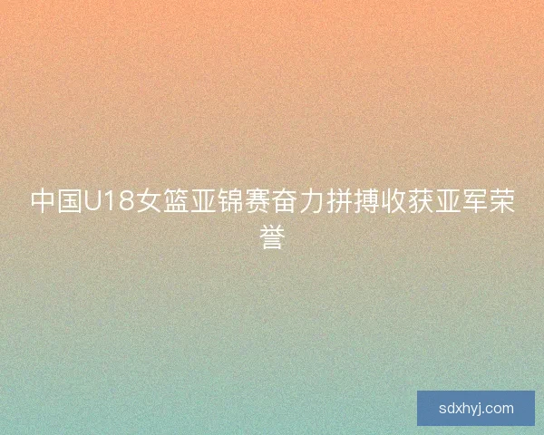 中国U18女篮亚锦赛奋力拼搏收获亚军荣誉
