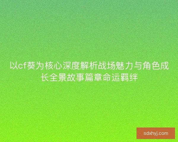 以cf葵为核心深度解析战场魅力与角色成长全景故事篇章命运羁绊