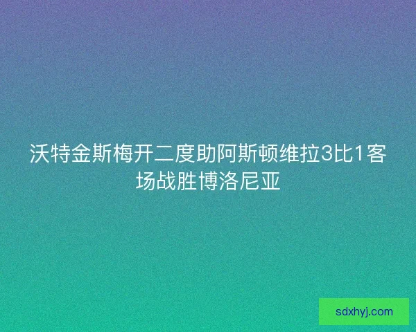 沃特金斯梅开二度助阿斯顿维拉3比1客场战胜博洛尼亚 沃特金斯梅开二度助阿斯顿维拉3比1客场战胜博洛尼亚