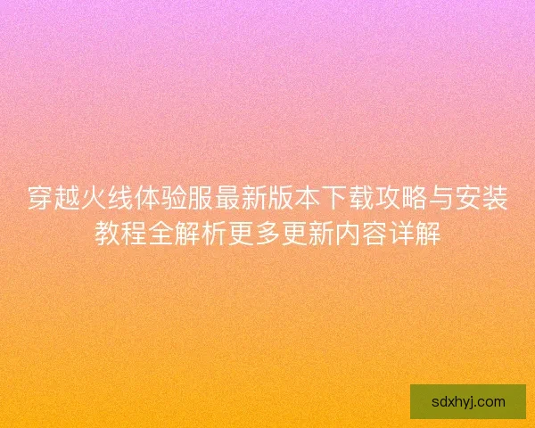 穿越火线体验服最新版本下载攻略与安装教程全解析更多更新内容详解