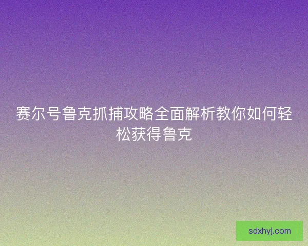 赛尔号鲁克抓捕攻略全面解析教你如何轻松获得鲁克 赛尔号鲁克抓捕攻略全面解析教你如何轻松获得鲁克