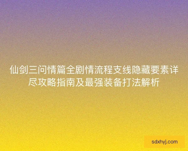 仙剑三问情篇全剧情流程支线隐藏要素详尽攻略指南及最强装备打法解析