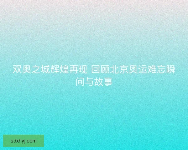 双奥之城辉煌再现 回顾北京奥运难忘瞬间与故事