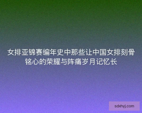 女排亚锦赛编年史中那些让中国女排刻骨铭心的荣耀与阵痛岁月记忆长