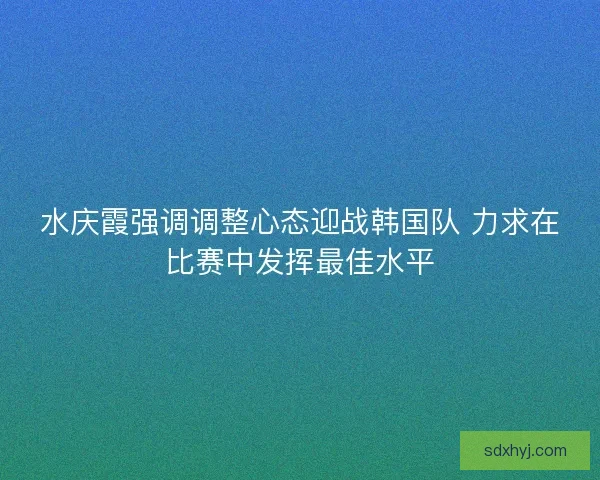 水庆霞强调调整心态迎战韩国队 力求在比赛中发挥最佳水平