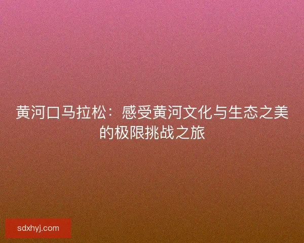 黄河口马拉松：感受黄河文化与生态之美的极限挑战之旅