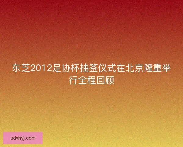 东芝2012足协杯抽签仪式在北京隆重举行全程回顾