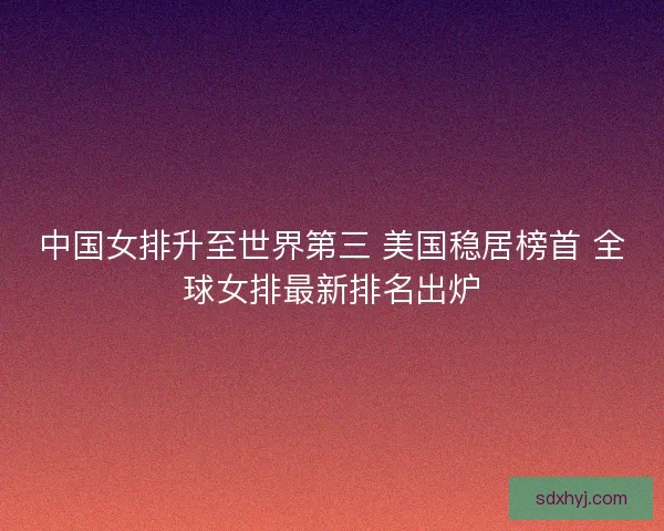 中国女排升至世界第三 美国稳居榜首 全球女排最新排名出炉 中国女排升至世界第三 美国稳居榜首 全球女排最新排名出炉