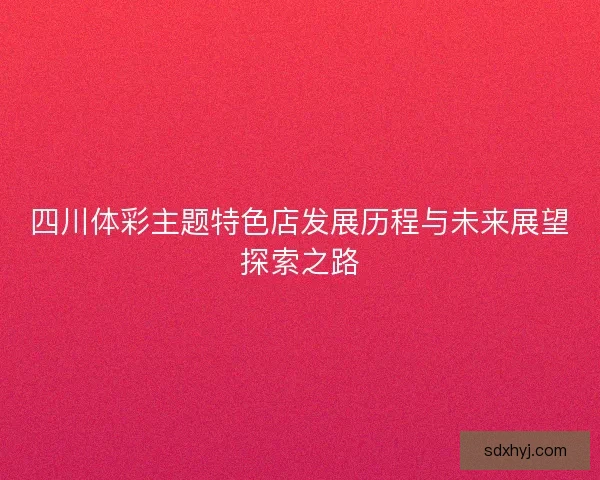 四川体彩主题特色店发展历程与未来展望探索之路 四川体彩主题特色店发展历程与未来展望探索之路