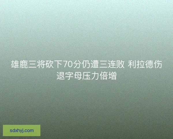 雄鹿三将砍下70分仍遭三连败 利拉德伤退字母压力倍增 雄鹿三将砍下70分仍遭三连败 利拉德伤退字母压力倍增