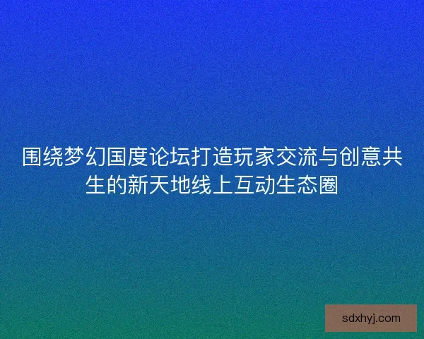 围绕梦幻国度论坛打造玩家交流与创意共生的新天地线上互动生态圈
