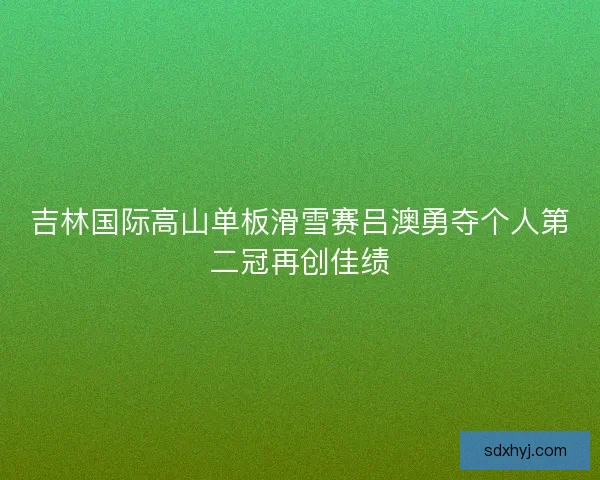 吉林国际高山单板滑雪赛吕澳勇夺个人第二冠再创佳绩
